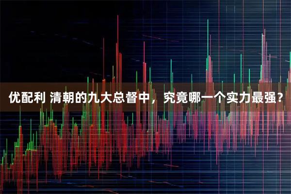 优配利 清朝的九大总督中，究竟哪一个实力最强？