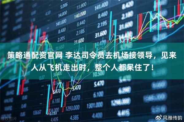 策略通配资官网 李达司令员去机场接领导，见来人从飞机走出时，整个人都呆住了！