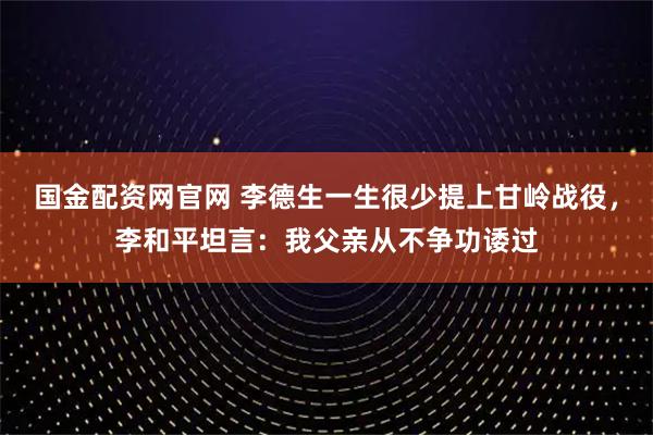 国金配资网官网 李德生一生很少提上甘岭战役，李和平坦言：我父亲从不争功诿过