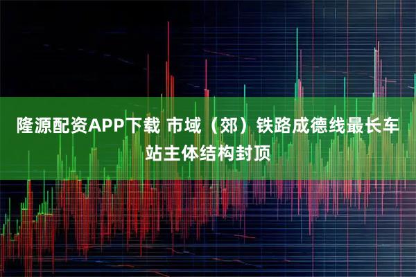 隆源配资APP下载 市域（郊）铁路成德线最长车站主体结构封顶