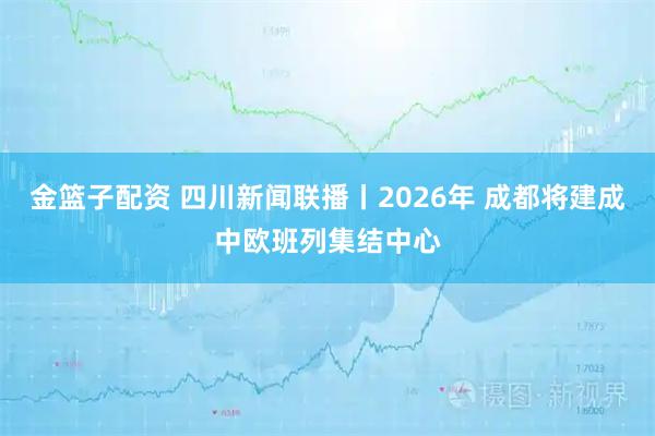 金篮子配资 四川新闻联播丨2026年 成都将建成中欧班列集结中心