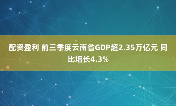 配资盈利 前三季度云南省GDP超2.35万亿元 同比增长4.3%
