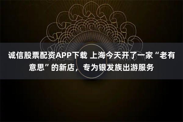 诚信股票配资APP下载 上海今天开了一家“老有意思”的新店，专为银发族出游服务