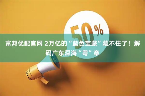 富邦优配官网 2万亿的“蓝色宝藏”藏不住了！解码广东深海“粤”章