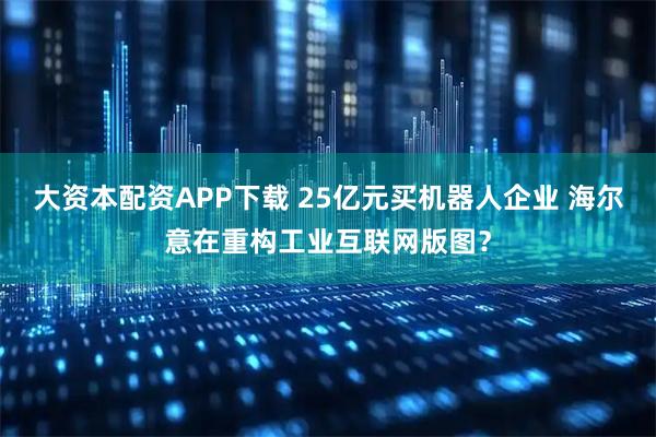 大资本配资APP下载 25亿元买机器人企业 海尔意在重构工业互联网版图？