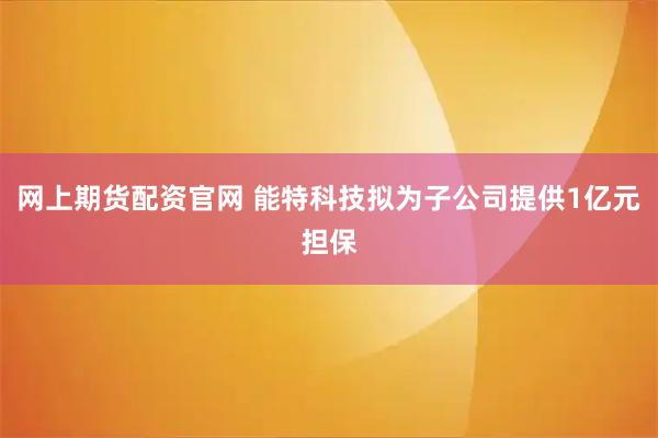 网上期货配资官网 能特科技拟为子公司提供1亿元担保