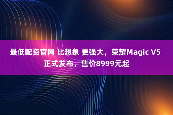 最低配资官网 比想象 更强大，荣耀Magic V5 正式发布，售价8999元起