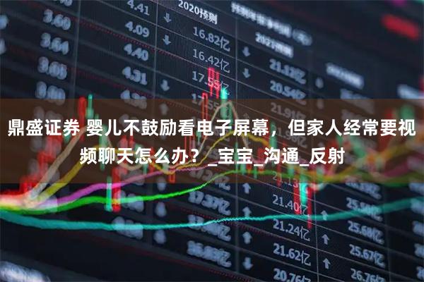 鼎盛证券 婴儿不鼓励看电子屏幕，但家人经常要视频聊天怎么办？_宝宝_沟通_反射