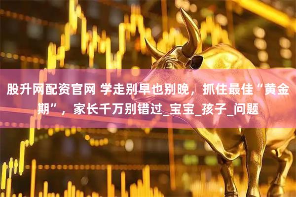 股升网配资官网 学走别早也别晚，抓住最佳“黄金期”，家长千万别错过_宝宝_孩子_问题
