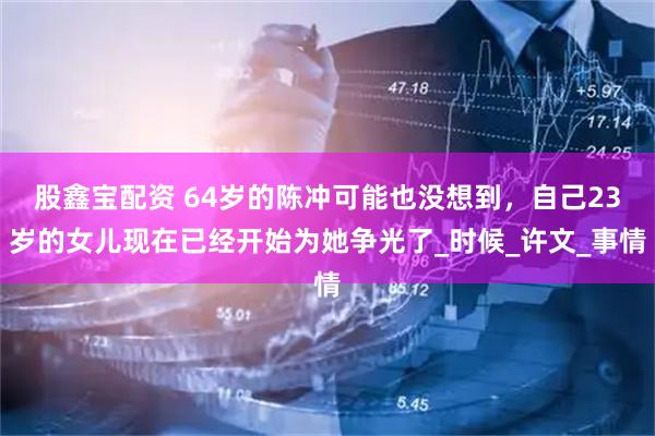 股鑫宝配资 64岁的陈冲可能也没想到，自己23岁的女儿现在已经开始为她争光了_时候_许文_事情