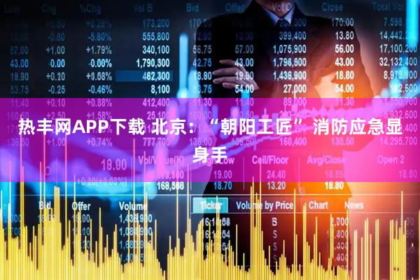 热丰网APP下载 北京：“朝阳工匠” 消防应急显身手
