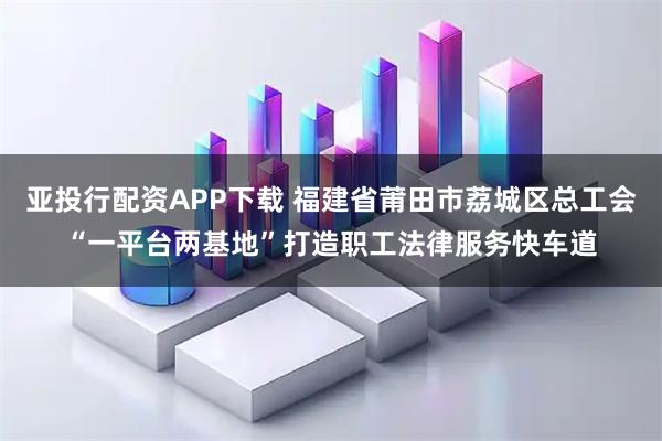 亚投行配资APP下载 福建省莆田市荔城区总工会“一平台两基地”打造职工法律服务快车道