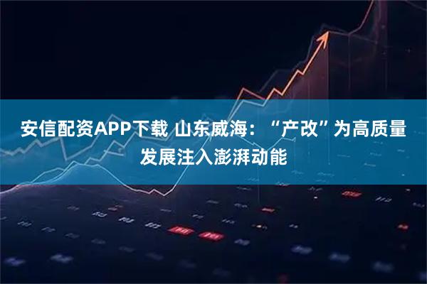 安信配资APP下载 山东威海：“产改”为高质量发展注入澎湃动能