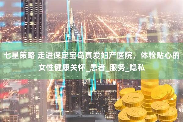 七星策略 走进保定宝岛真爱妇产医院，体验贴心的女性健康关怀_患者_服务_隐私