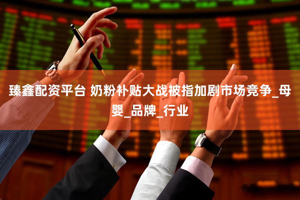 臻鑫配资平台 奶粉补贴大战被指加剧市场竞争_母婴_品牌_行业