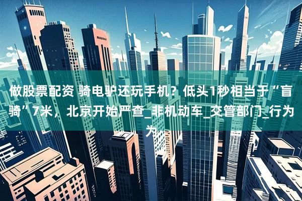 做股票配资 骑电驴还玩手机？低头1秒相当于“盲骑”7米，北京开始严查_非机动车_交管部门_行为