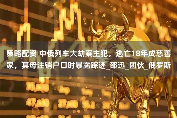 策略配资 中俄列车大劫案主犯，逃亡18年成慈善家，其母注销户口时暴露踪迹_邵迅_团伙_俄罗斯