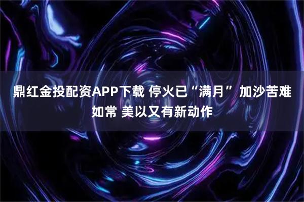 鼎红金投配资APP下载 停火已“满月” 加沙苦难如常 美以又有新动作