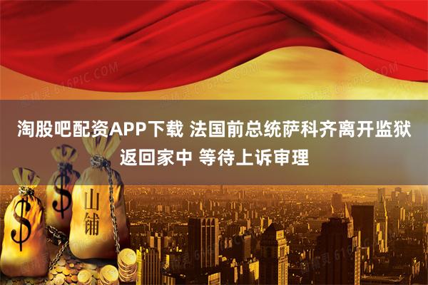 淘股吧配资APP下载 法国前总统萨科齐离开监狱返回家中 等待上诉审理