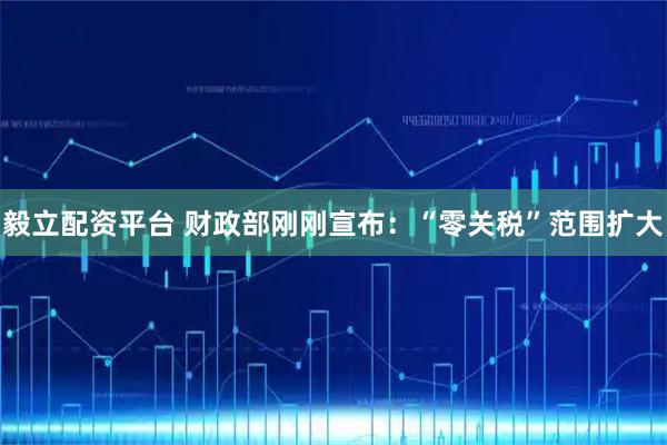 毅立配资平台 财政部刚刚宣布：“零关税”范围扩大