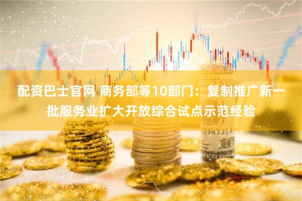 配资巴士官网 商务部等10部门：复制推广新一批服务业扩大开放综合试点示范经验