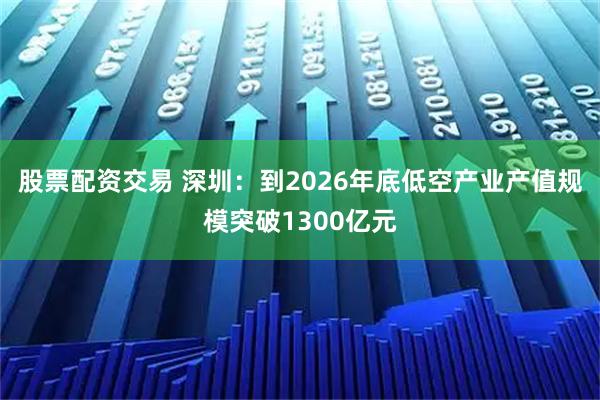股票配资交易 深圳：到2026年底低空产业产值规模突破1300亿元