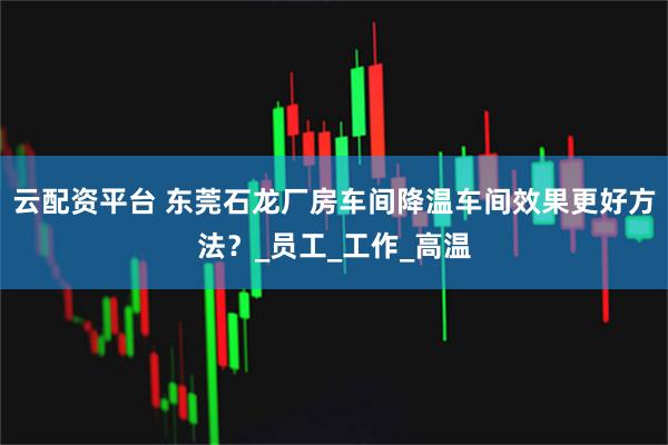 云配资平台 东莞石龙厂房车间降温车间效果更好方法？_员工_工作_高温