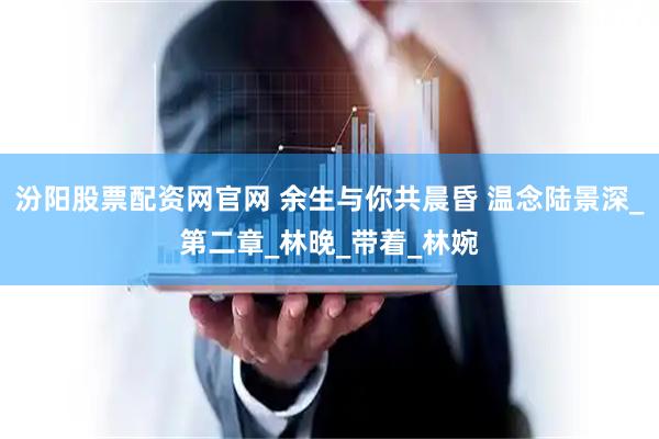 汾阳股票配资网官网 余生与你共晨昏 温念陆景深_第二章_林晚_带着_林婉