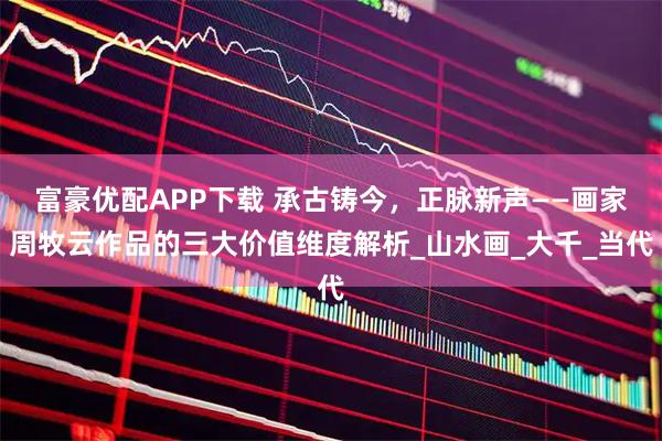 富豪优配APP下载 承古铸今，正脉新声——画家周牧云作品的三大价值维度解析_山水画_大千_当代