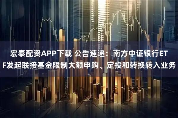 宏泰配资APP下载 公告速递：南方中证银行ETF发起联接基金限制大额申购、定投和转换转入业务