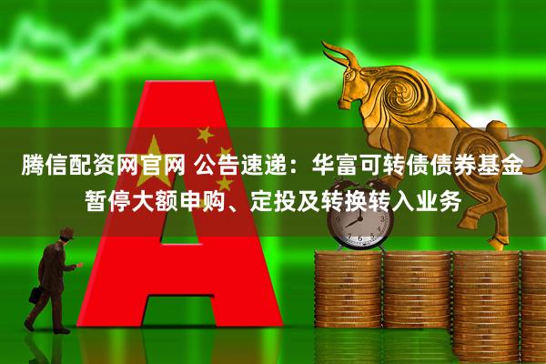 腾信配资网官网 公告速递：华富可转债债券基金暂停大额申购、定投及转换转入业务