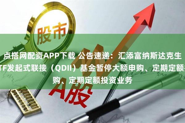 点搭网配资APP下载 公告速递：汇添富纳斯达克生物科技ETF发起式联接（QDII）基金暂停大额申购、定期定额投资业务