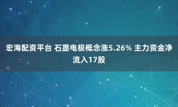 宏海配资平台 石墨电极概念涨5.26% 主力资金净流入17股