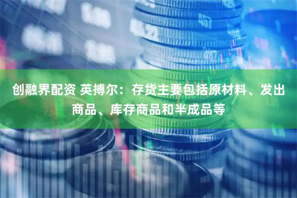 创融界配资 英搏尔：存货主要包括原材料、发出商品、库存商品和半成品等