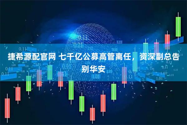 捷希源配官网 七千亿公募高管离任，资深副总告别华安