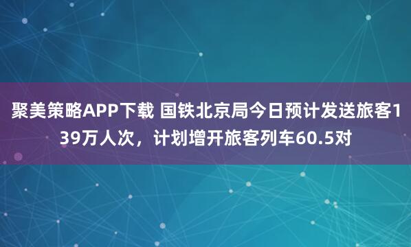 聚美策略APP下载 国铁北京局今日预计发送旅客139万人次，计划增开旅客列车60.5对