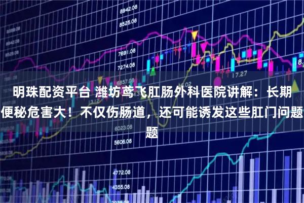 明珠配资平台 潍坊鸢飞肛肠外科医院讲解：长期便秘危害大！不仅伤肠道，还可能诱发这些肛门问题