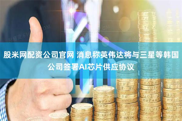 股米网配资公司官网 消息称英伟达将与三星等韩国公司签署AI芯片供应协议