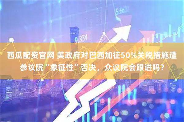 西瓜配资官网 美政府对巴西加征50%关税措施遭参议院“象征性”否决，众议院会跟进吗？