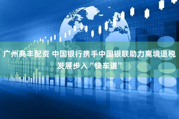 广州典丰配资 中国银行携手中国银联助力离境退税发展步入“快车道”