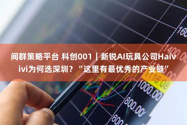 间群策略平台 科创001｜新锐AI玩具公司Haivivi为何选深圳？“这里有最优秀的产业链”