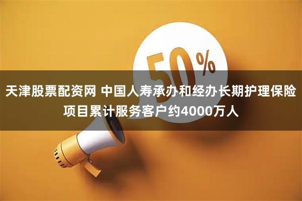 天津股票配资网 中国人寿承办和经办长期护理保险项目累计服务客户约4000万人