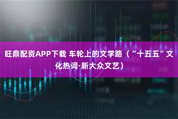 旺鼎配资APP下载 车轮上的文学路（“十五五”文化热词·新大众文艺）