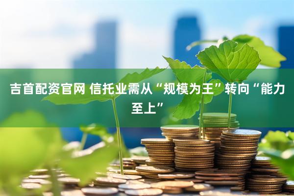 吉首配资官网 信托业需从“规模为王”转向“能力至上”