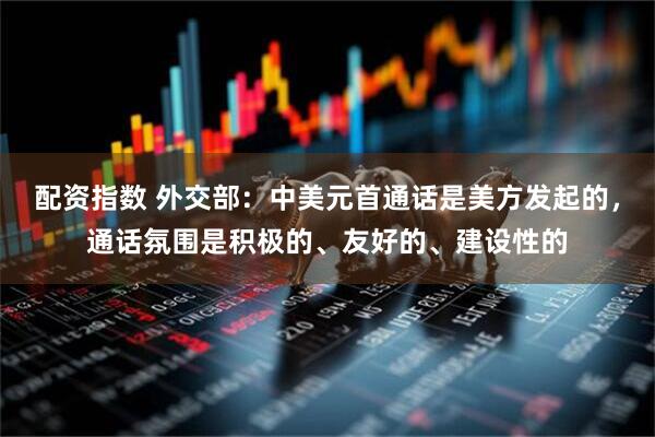 配资指数 外交部：中美元首通话是美方发起的，通话氛围是积极的、友好的、建设性的