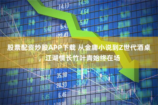 股票配资炒股APP下载 从金庸小说到Z世代酒桌，江湖情长竹叶青始终在场
