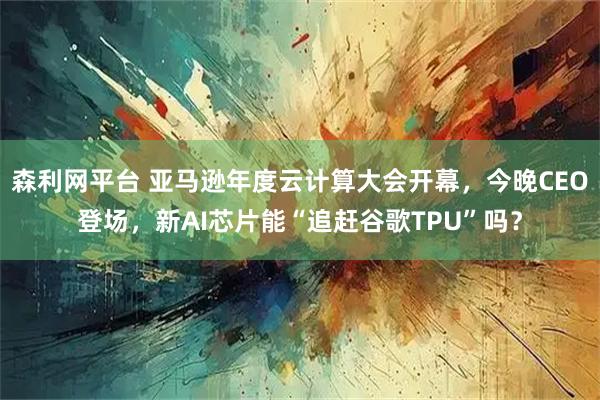 森利网平台 亚马逊年度云计算大会开幕，今晚CEO登场，新AI芯片能“追赶谷歌TPU”吗？