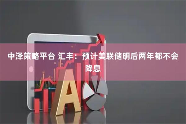 中泽策略平台 汇丰：预计美联储明后两年都不会降息