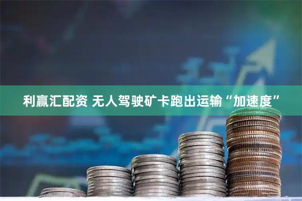 利赢汇配资 无人驾驶矿卡跑出运输“加速度”