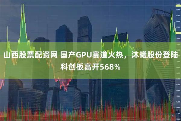 山西股票配资网 国产GPU赛道火热，沐曦股份登陆科创板高开568%